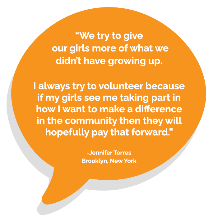 "We try to give our girls more of what we didn't have growing up. I always try to volunteer because if my girls see me taking part in how I want to make difference in the community then they will hopefully pay that forward." -Jennifer Torres Brooklyn, New York