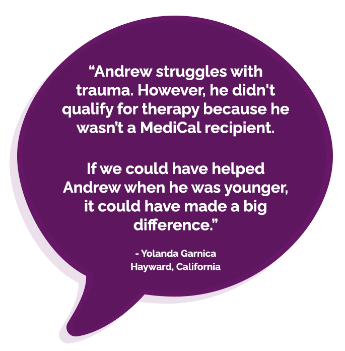 “Andrew struggles with trauma. However, he didn't qualify for therapy because he wasn’t a MediCal recipient. If we could have helped Andrew when he was younger, it could have made a big difference.” Yolanda Garnica Hayward, California